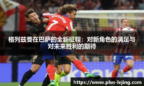 格列兹曼在巴萨的全新征程:对新角色的满足与对未来胜利的期待