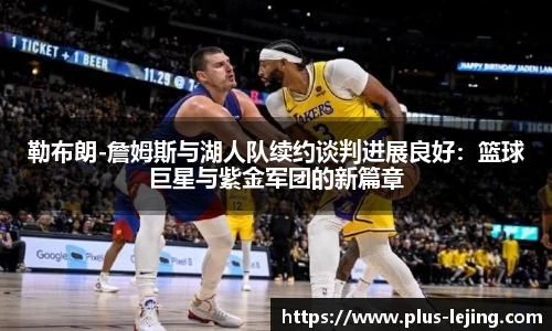 勒布朗-詹姆斯与湖人队续约谈判进展良好：篮球巨星与紫金军团的新篇章