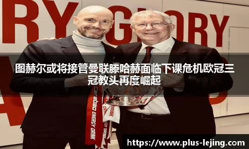图赫尔或将接管曼联滕哈赫面临下课危机欧冠三冠教头再度崛起