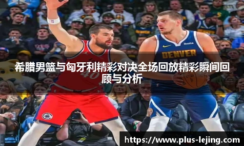 希腊男篮与匈牙利精彩对决全场回放精彩瞬间回顾与分析